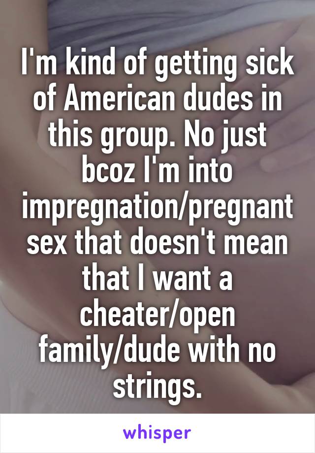 I'm kind of getting sick of American dudes in this group. No just bcoz I'm into impregnation/pregnant sex that doesn't mean that I want a cheater/open family/dude with no strings.
