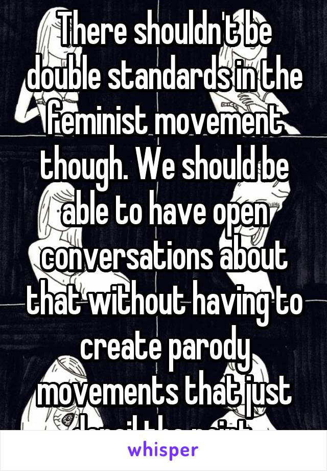 There shouldn't be double standards in the feminist movement though. We should be able to have open conversations about that without having to create parody movements that just derail the point.