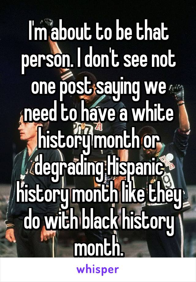 I'm about to be that person. I don't see not one post saying we need to have a white history month or degrading Hispanic history month like they do with black history month.