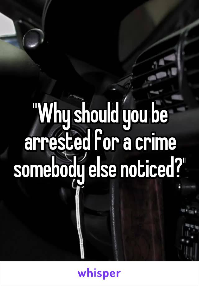 "Why should you be arrested for a crime somebody else noticed?"