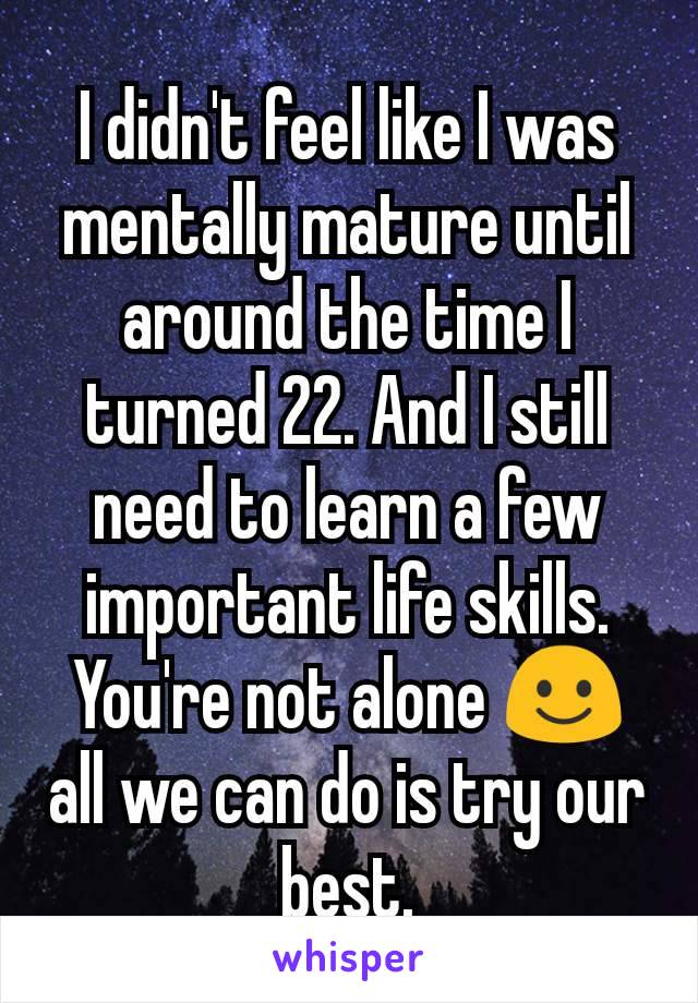 I didn't feel like I was mentally mature until around the time I turned 22. And I still need to learn a few important life skills. You're not alone ☺️ all we can do is try our best.