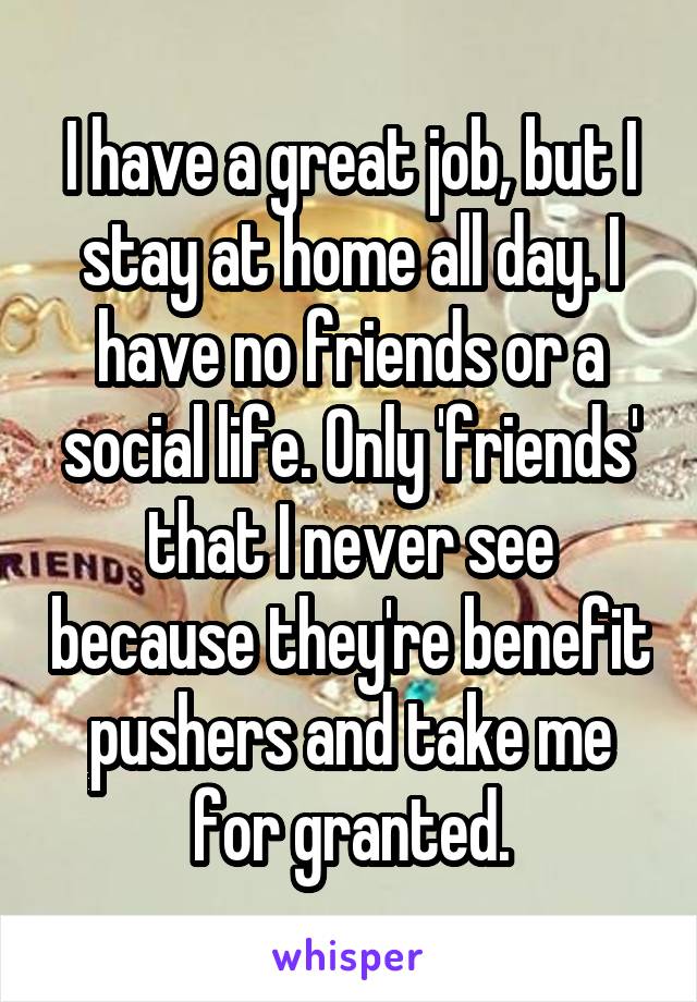 I have a great job, but I stay at home all day. I have no friends or a social life. Only 'friends' that I never see because they're benefit pushers and take me for granted.