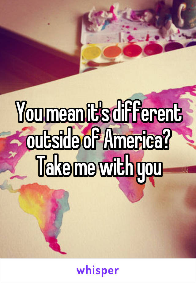 You mean it's different outside of America? Take me with you
