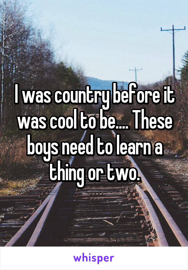 I was country before it was cool to be.... These boys need to learn a thing or two.