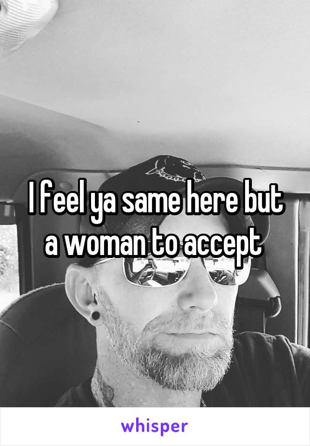 I feel ya same here but a woman to accept 