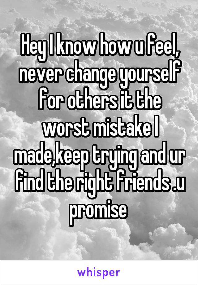 Hey I know how u feel, never change yourself for others it the worst mistake I made,keep trying and ur find the right friends .u promise 
