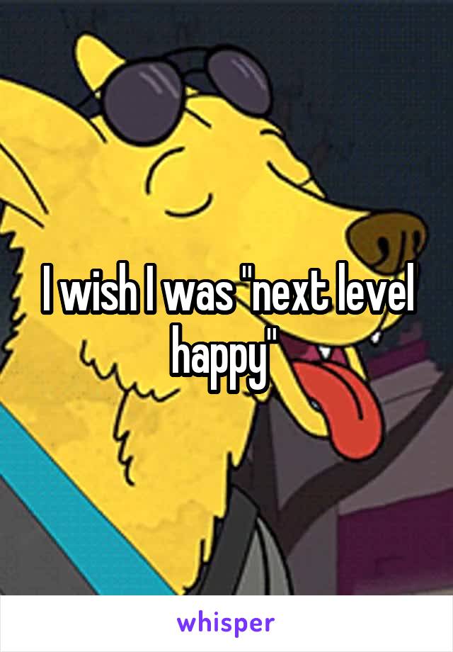 I wish I was "next level happy" 