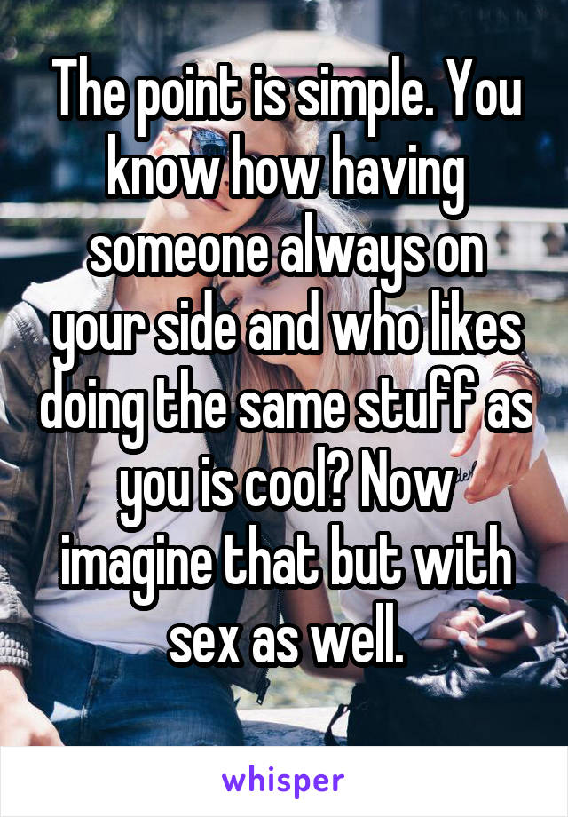 The point is simple. You know how having someone always on your side and who likes doing the same stuff as you is cool? Now imagine that but with sex as well.
