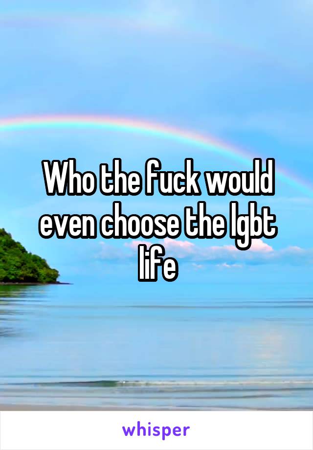 Who the fuck would even choose the lgbt life
