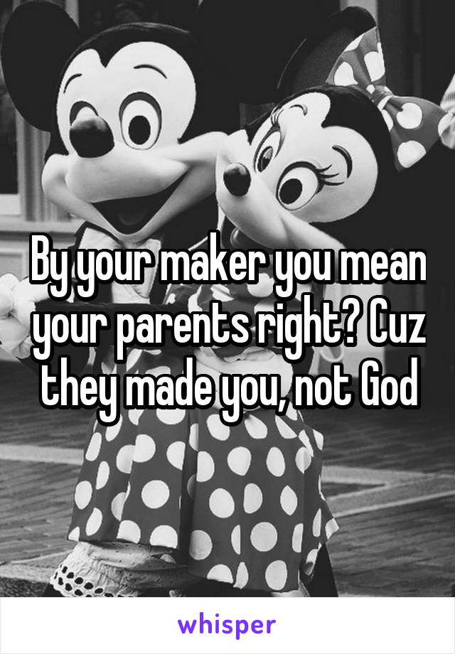 By your maker you mean your parents right? Cuz they made you, not God