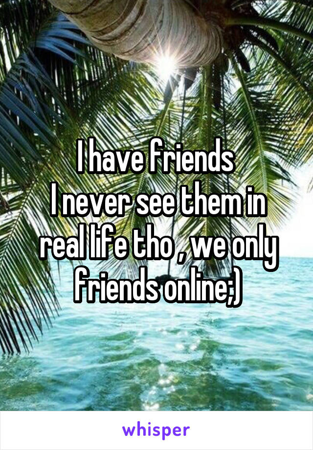 I have friends 
I never see them in real life tho , we only friends online;)