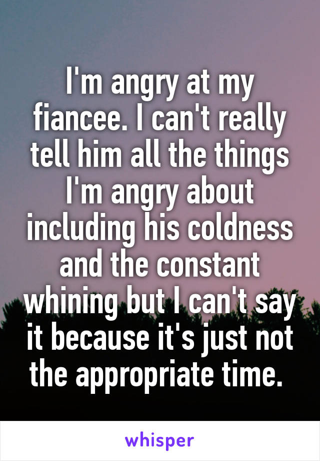 I'm angry at my fiancee. I can't really tell him all the things I'm angry about including his coldness and the constant whining but I can't say it because it's just not the appropriate time. 