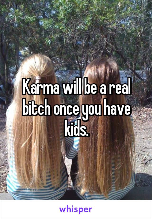 Karma will be a real bitch once you have kids.