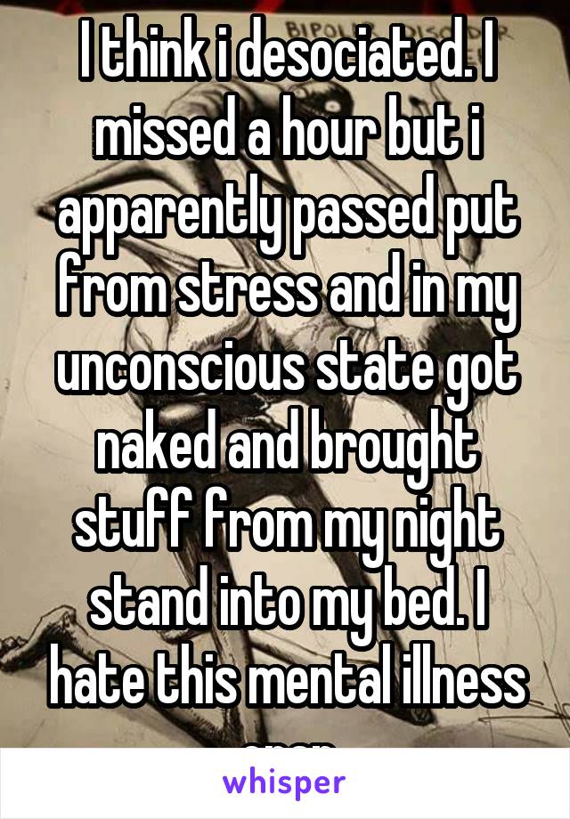 I think i desociated. I missed a hour but i apparently passed put from stress and in my unconscious state got naked and brought stuff from my night stand into my bed. I hate this mental illness crap