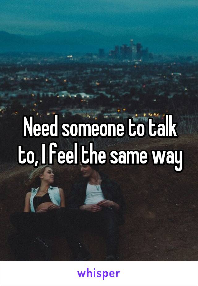 Need someone to talk to, I feel the same way