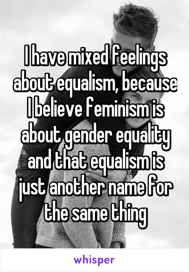 I have mixed feelings about equalism, because I believe feminism is about gender equality and that equalism is just another name for the same thing