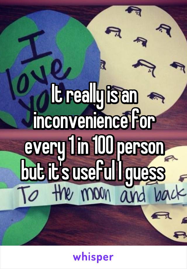 It really is an inconvenience for every 1 in 100 person but it's useful I guess 