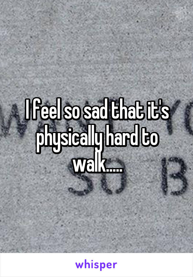 I feel so sad that it's physically hard to walk.....