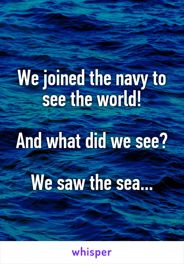 We joined the navy to see the world!

And what did we see?

We saw the sea...