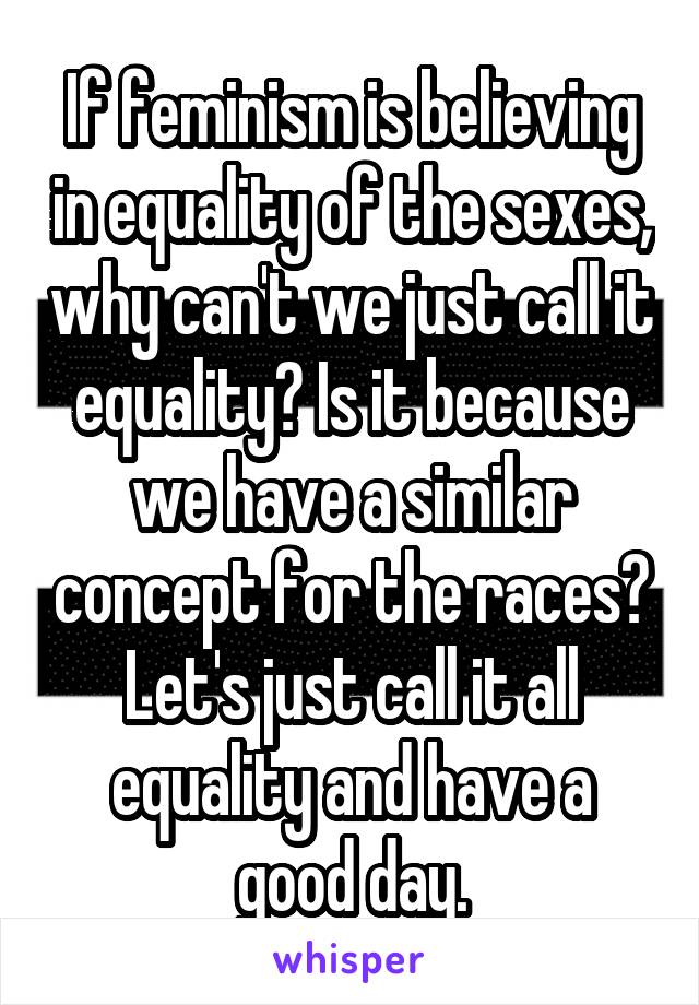 If feminism is believing in equality of the sexes, why can't we just call it equality? Is it because we have a similar concept for the races? Let's just call it all equality and have a good day.