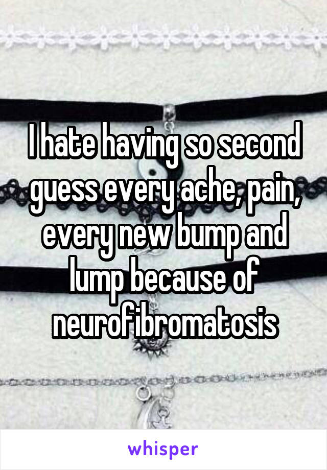I hate having so second guess every ache, pain, every new bump and lump because of neurofibromatosis