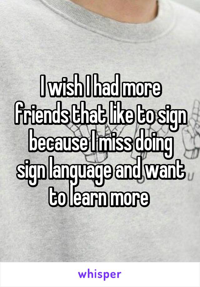 I wish I had more friends that like to sign because I miss doing sign language and want to learn more 