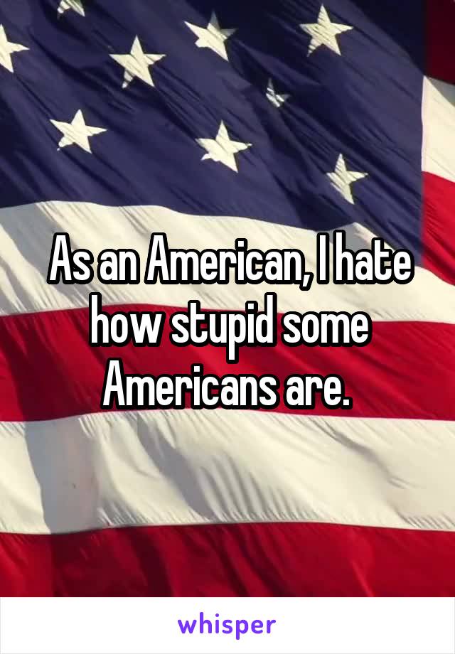 As an American, I hate how stupid some Americans are. 