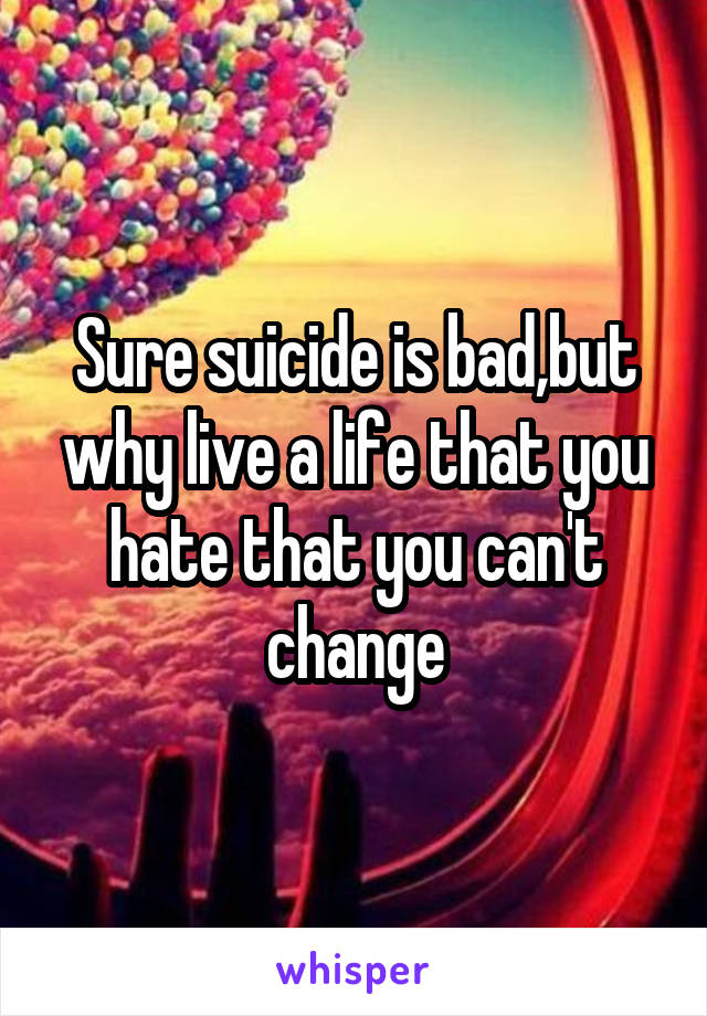 Sure suicide is bad,but why live a life that you hate that you can't change