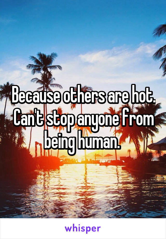 Because others are hot. Can't stop anyone from being human. 