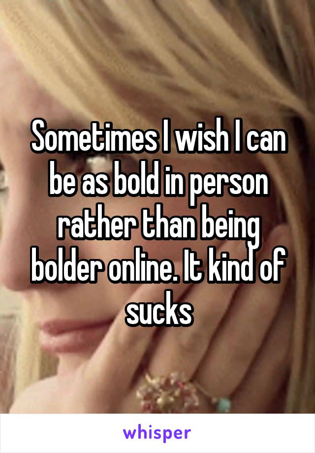Sometimes I wish I can be as bold in person rather than being bolder online. It kind of sucks