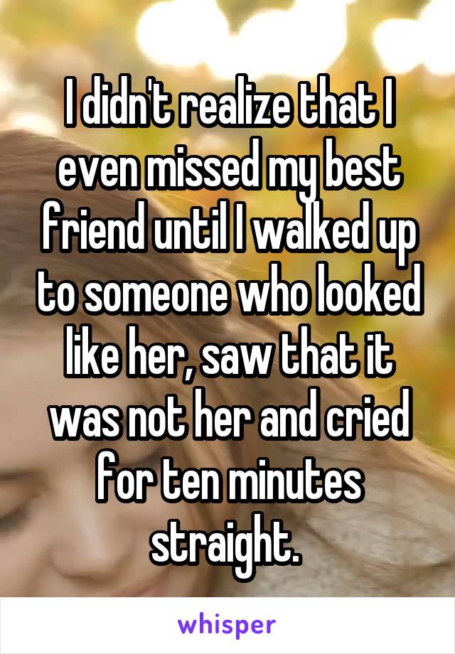 I didn't realize that I even missed my best friend until I walked up to someone who looked like her, saw that it was not her and cried for ten minutes straight. 