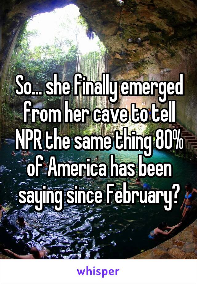 So... she finally emerged from her cave to tell NPR the same thing 80% of America has been saying since February?
