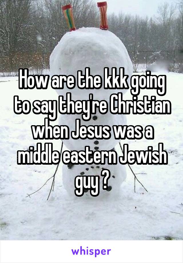 How are the kkk going to say they're Christian when Jesus was a middle eastern Jewish guy ?