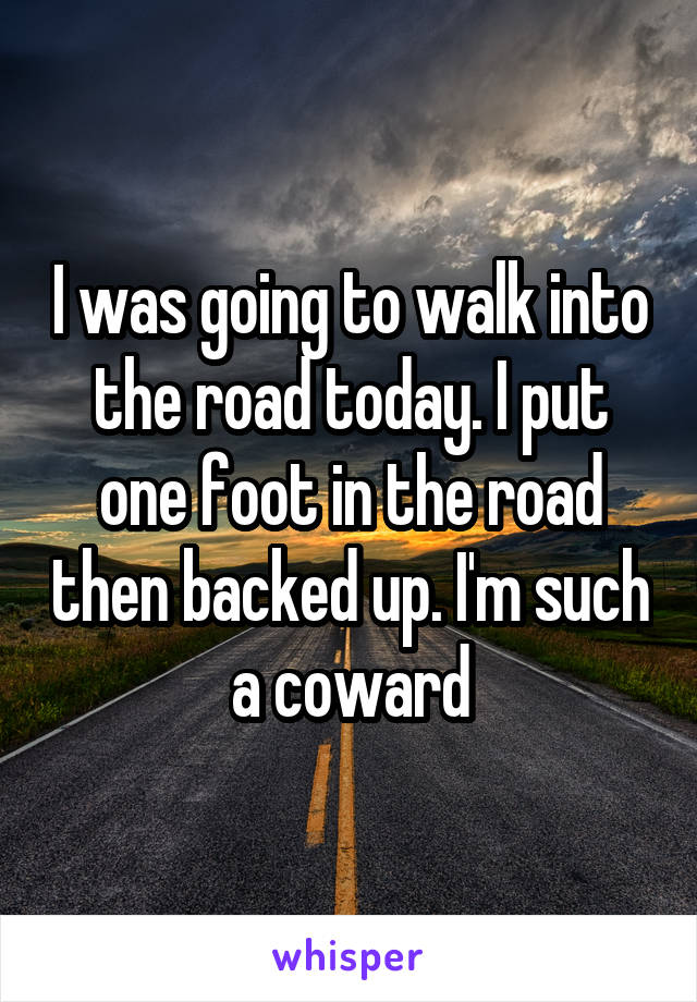 I was going to walk into the road today. I put one foot in the road then backed up. I'm such a coward
