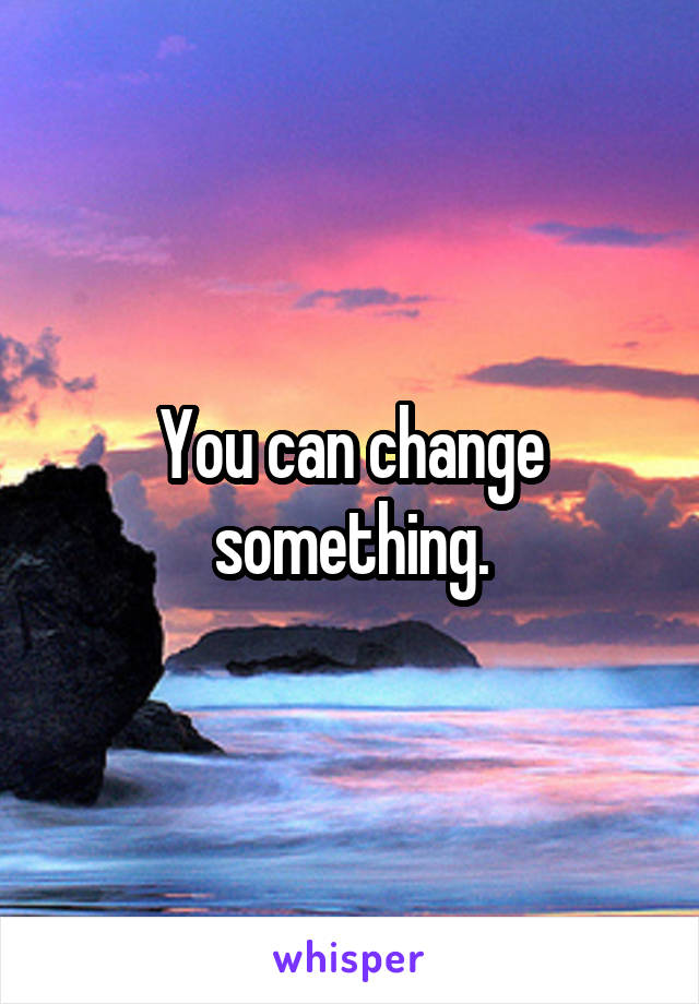 You can change something.