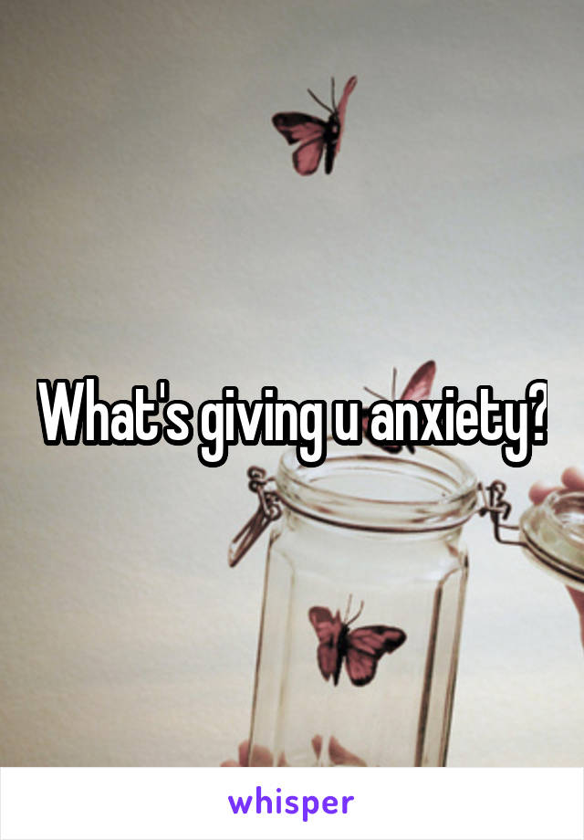 What's giving u anxiety?