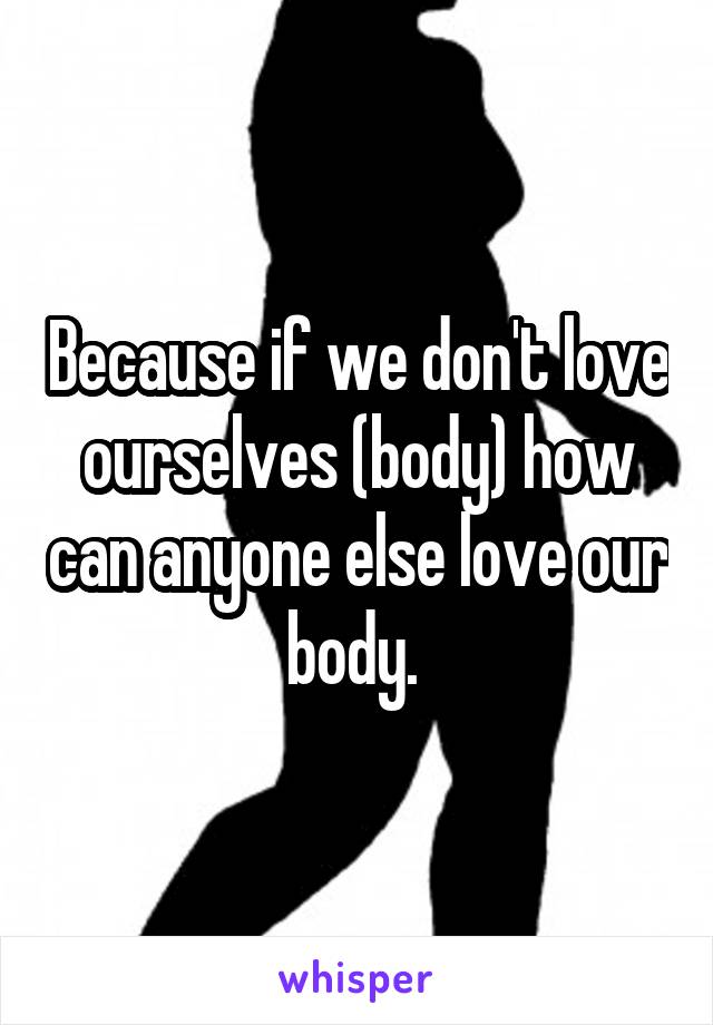 Because if we don't love ourselves (body) how can anyone else love our body. 
