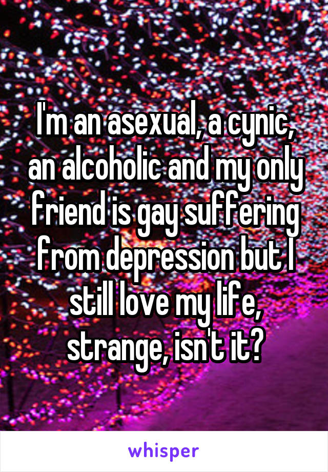 I'm an asexual, a cynic, an alcoholic and my only friend is gay suffering from depression but I still love my life, strange, isn't it?
