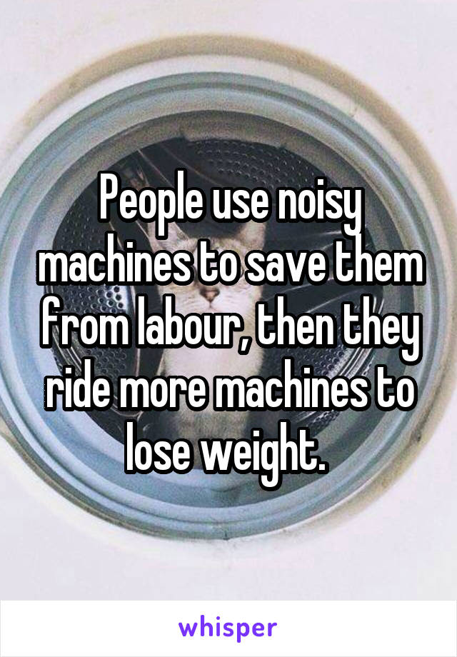 People use noisy machines to save them from labour, then they ride more machines to lose weight. 