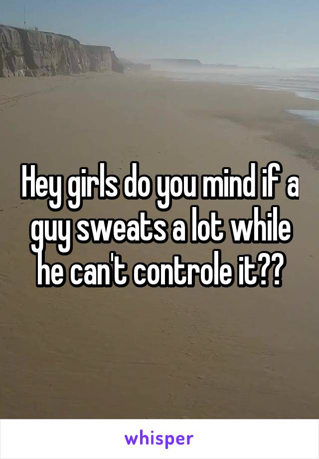 Hey girls do you mind if a guy sweats a lot while he can't controle it??
