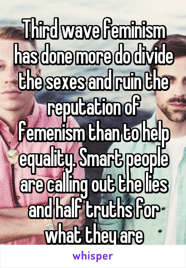 Third wave feminism has done more do divide the sexes and ruin the reputation of femenism than to help equality. Smart people are calling out the lies and half truths for what they are