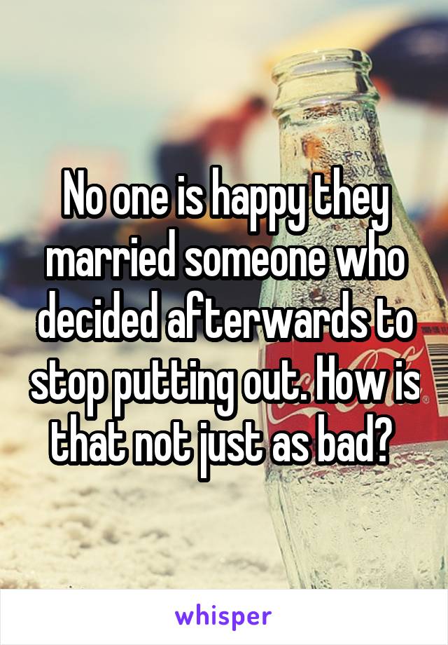 No one is happy they married someone who decided afterwards to stop putting out. How is that not just as bad? 