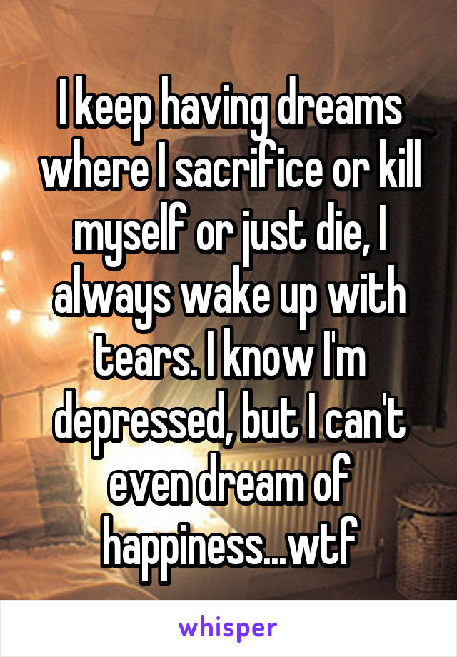 I keep having dreams where I sacrifice or kill myself or just die, I always wake up with tears. I know I'm depressed, but I can't even dream of happiness...wtf