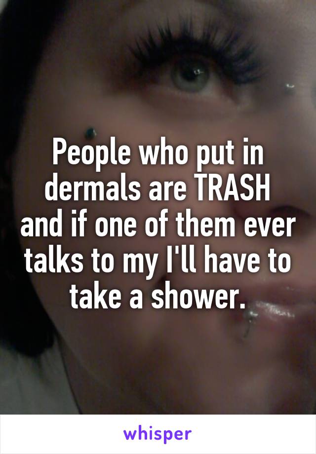 People who put in dermals are TRASH and if one of them ever talks to my I'll have to take a shower.