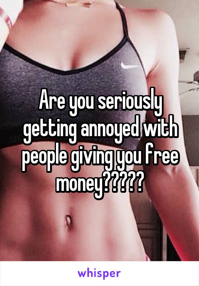 Are you seriously getting annoyed with people giving you free money?????