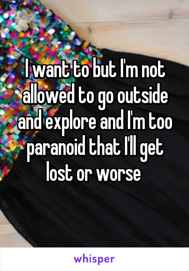 I want to but I'm not allowed to go outside and explore and I'm too paranoid that I'll get lost or worse 
