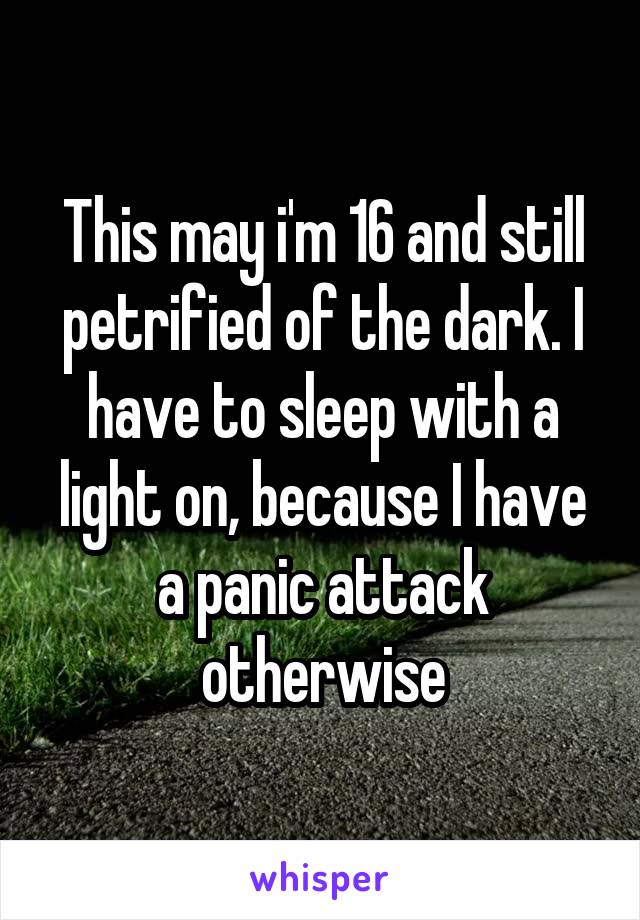 This may i'm 16 and still petrified of the dark. I have to sleep with a light on, because I have a panic attack otherwise