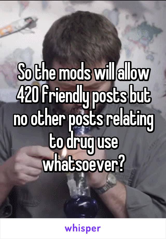 So the mods will allow 420 friendly posts but no other posts relating to drug use whatsoever?