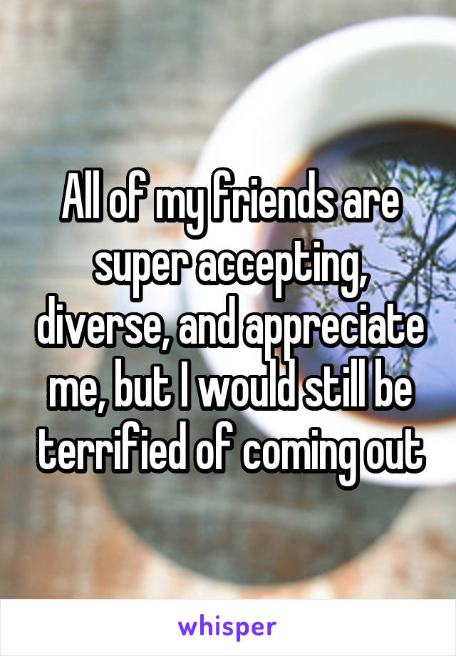 All of my friends are super accepting, diverse, and appreciate me, but I would still be terrified of coming out