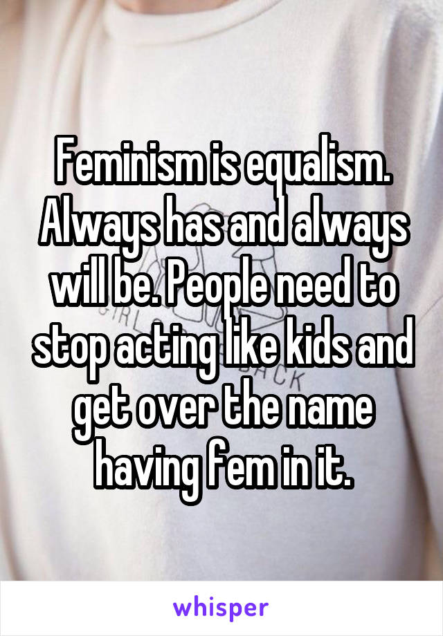 Feminism is equalism. Always has and always will be. People need to stop acting like kids and get over the name having fem in it.